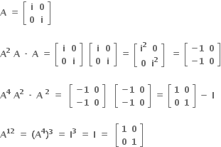 bold A bold space bold equals bold space open square brackets table row bold i bold 0 row bold 0 bold i end table close square brackets bold space

bold A to the power of bold 2 bold space bold A bold space bold times bold space bold A bold space bold equals bold space open square brackets table row bold i bold 0 row bold 0 bold i end table close square brackets bold space bold space open square brackets table row bold i bold 0 row bold 0 bold i end table close square brackets bold space bold equals bold space open square brackets table row cell bold i to the power of bold 2 end cell bold 0 row bold 0 cell bold i to the power of bold 2 end cell end table close square brackets bold space bold space bold equals bold space open square brackets table row cell bold minus bold 1 end cell bold 0 row cell bold minus bold 1 end cell bold 0 end table close square brackets

bold A to the power of bold 4 bold space bold A to the power of bold 2 bold space bold times bold space bold A bold space to the power of bold 2 bold space bold equals bold space bold space open square brackets table row cell bold minus bold 1 end cell bold 0 row cell bold minus bold 1 end cell bold 0 end table close square brackets bold space bold space bold space open square brackets table row cell bold minus bold 1 end cell bold 0 row cell bold minus bold 1 end cell bold 0 end table close square brackets bold space bold equals bold space open square brackets table row bold 1 bold 0 row bold 0 bold 1 end table close square brackets bold space bold minus bold space bold I bold space

bold A to the power of bold 12 bold space bold equals bold space bold left parenthesis bold A to the power of bold 4 bold right parenthesis to the power of bold 3 bold space bold equals bold space bold I to the power of bold 3 bold space bold equals bold space bold I bold space bold equals bold space bold space open square brackets table row bold 1 bold 0 row bold 0 bold 1 end table close square brackets