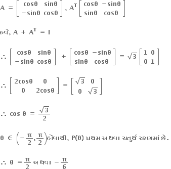 bold A bold space bold equals bold space open square brackets table row bold cosθ bold sinθ row cell bold minus bold sinθ end cell bold cosθ end table close square brackets bold space bold comma bold space bold A to the power of bold T bold space open square brackets table row bold cosθ cell bold minus bold sinθ end cell row bold sinθ bold cosθ end table close square brackets bold space

bold હવ ે bold comma bold space bold A bold space bold plus bold space bold A to the power of bold T bold space bold equals bold space bold I bold space
bold space
bold therefore bold space open square brackets table row bold cosθ bold sinθ row cell bold minus bold sinθ end cell bold cosθ end table close square brackets bold space bold space bold plus bold space open square brackets table row bold cosθ cell bold minus bold sinθ end cell row bold sinθ bold cosθ end table close square brackets bold space bold equals bold space square root of bold 3 bold space open square brackets table row bold 1 bold 0 row bold 0 bold 1 end table close square brackets bold space

bold therefore bold space open square brackets table row cell bold 2 bold cosθ end cell bold 0 row bold 0 cell bold 2 bold cosθ end cell end table close square brackets bold space bold equals bold space open square brackets table row cell square root of bold 3 end cell bold 0 row bold 0 cell square root of bold 3 end cell end table close square brackets bold space

bold therefore bold space bold cos bold space bold theta bold space bold equals bold space fraction numerator square root of bold 3 over denominator bold 2 end fraction

bold theta bold space bold element of bold space open parentheses bold minus bold pi over bold 2 bold comma bold pi over bold 2 close parentheses bold હ ો વ ા થ ી bold comma bold space bold P bold left parenthesis bold theta bold right parenthesis bold space bold પ ્ રથમ bold space bold અથવ ા bold space bold ચત ુ ર ્ થ bold space bold ચરણમ ાં bold space bold છ ે bold. bold space

bold therefore bold space bold theta bold space bold equals bold pi over bold 2 bold space bold અથવ ા bold space bold minus bold pi over bold 6