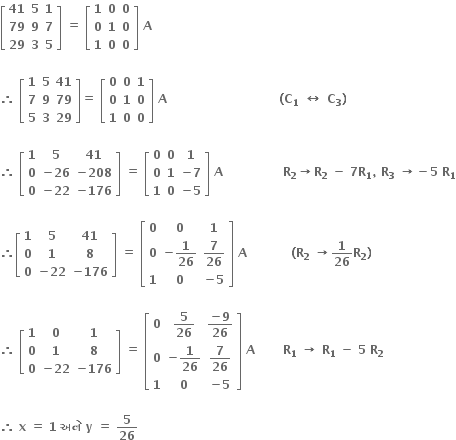 open square brackets table row bold 41 bold 5 bold 1 row bold 79 bold 9 bold 7 row bold 29 bold 3 bold 5 end table close square brackets bold space bold equals bold space open square brackets table row bold 1 bold 0 bold 0 row bold 0 bold 1 bold 0 row bold 1 bold 0 bold 0 end table close square brackets bold space bold A

bold therefore bold space open square brackets table row bold 1 bold 5 bold 41 row bold 7 bold 9 bold 79 row bold 5 bold 3 bold 29 end table close square brackets bold equals bold space open square brackets table row bold 0 bold 0 bold 1 row bold 0 bold 1 bold 0 row bold 1 bold 0 bold 0 end table close square brackets bold space bold A bold space bold space bold space bold space bold space bold space bold space bold space bold space bold space bold space bold space bold space bold space bold space bold space bold space bold space bold space bold space bold space bold space bold space bold space bold space bold space bold space bold space bold left parenthesis bold C subscript bold 1 bold space bold left right arrow bold space bold C subscript bold 3 bold right parenthesis

bold therefore bold space open square brackets table row bold 1 bold 5 bold 41 row bold 0 cell bold minus bold 26 end cell cell bold minus bold 208 end cell row bold 0 cell bold minus bold 22 end cell cell bold minus bold 176 end cell end table close square brackets bold space bold equals bold space open square brackets table row bold 0 bold 0 bold 1 row bold 0 bold 1 cell bold minus bold 7 end cell row bold 1 bold 0 cell bold minus bold 5 end cell end table close square brackets bold space bold A bold space bold space bold space bold space bold space bold space bold space bold space bold space bold space bold space bold space bold space bold space bold space bold R subscript bold 2 bold rightwards arrow bold R subscript bold 2 bold space bold minus bold space bold 7 bold R subscript bold 1 bold comma bold space bold R subscript bold 3 bold space bold rightwards arrow bold minus bold 5 bold space bold R subscript bold 1

bold therefore open square brackets table row bold 1 bold 5 bold 41 row bold 0 bold 1 bold 8 row bold 0 cell bold minus bold 22 end cell cell bold minus bold 176 end cell end table close square brackets bold space bold equals bold space open square brackets table row bold 0 bold 0 bold 1 row bold 0 cell bold minus bold 1 over bold 26 end cell cell bold 7 over bold 26 end cell row bold 1 bold 0 cell bold minus bold 5 end cell end table close square brackets bold space bold A bold space bold space bold space bold space bold space bold space bold space bold space bold space bold space bold space bold left parenthesis bold R subscript bold 2 bold space bold rightwards arrow bold 1 over bold 26 bold R subscript bold 2 bold right parenthesis

bold therefore bold space open square brackets table row bold 1 bold 0 bold 1 row bold 0 bold 1 bold 8 row bold 0 cell bold minus bold 22 end cell cell bold minus bold 176 end cell end table close square brackets bold space bold equals bold space open square brackets table row bold 0 cell bold 5 over bold 26 end cell cell fraction numerator bold minus bold 9 over denominator bold 26 end fraction end cell row bold 0 cell bold minus bold 1 over bold 26 end cell cell bold 7 over bold 26 end cell row bold 1 bold 0 cell bold minus bold 5 end cell end table close square brackets bold space bold A bold space bold space bold space bold space bold space bold space bold space bold R subscript bold 1 bold space bold rightwards arrow bold space bold R subscript bold 1 bold space bold minus bold space bold 5 bold space bold R subscript bold 2

bold therefore bold space bold x bold space bold equals bold space bold 1 bold space bold અન ે bold space bold y bold space bold equals bold space bold 5 over bold 26