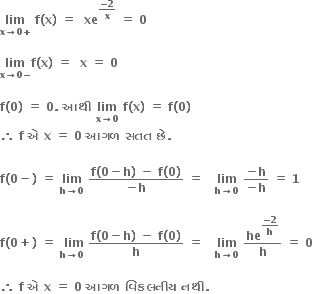 bold lim with bold x bold rightwards arrow bold 0 bold plus below bold space bold f bold left parenthesis bold x bold right parenthesis bold space bold equals bold space bold space bold xe to the power of fraction numerator bold minus bold 2 over denominator bold x end fraction end exponent bold space bold equals bold space bold 0 bold space

bold lim with bold x bold rightwards arrow bold 0 bold minus below bold f bold left parenthesis bold x bold right parenthesis bold space bold equals bold space bold space bold x bold space bold equals bold space bold 0

bold f bold left parenthesis bold 0 bold right parenthesis bold space bold equals bold space bold 0 bold. bold space bold આથ ી bold space bold lim with bold x bold rightwards arrow bold 0 below bold space bold f bold left parenthesis bold x bold right parenthesis bold space bold equals bold space bold f bold left parenthesis bold 0 bold right parenthesis bold space
bold therefore bold space bold f bold space bold એ bold space bold x bold space bold equals bold space bold 0 bold space bold આગળ bold space bold સતત bold space bold છ ે bold.

bold f bold left parenthesis bold 0 bold minus bold right parenthesis bold space bold equals bold space bold lim with bold h bold rightwards arrow bold 0 below bold space fraction numerator bold f bold left parenthesis bold 0 bold minus bold h bold right parenthesis bold space bold minus bold space bold f bold left parenthesis bold 0 bold right parenthesis over denominator bold minus bold h end fraction bold space bold equals bold space bold space bold space bold lim with bold h bold rightwards arrow bold 0 below bold space fraction numerator bold minus bold h over denominator bold minus bold h end fraction bold space bold equals bold space bold 1

bold f bold left parenthesis bold 0 bold plus bold right parenthesis bold space bold equals bold space stack bold space bold lim with bold h bold rightwards arrow bold 0 below bold space fraction numerator bold f bold left parenthesis bold 0 bold minus bold h bold right parenthesis bold space bold minus bold space bold f bold left parenthesis bold 0 bold right parenthesis over denominator bold h end fraction bold space bold equals bold space bold space bold space bold lim with bold h bold rightwards arrow bold 0 below bold space bold he to the power of begin display style fraction numerator bold minus bold 2 over denominator bold h end fraction end style end exponent over bold h bold space bold equals bold space bold 0 bold space

bold therefore bold space bold f bold space bold એ bold space bold x bold space bold equals bold space bold 0 bold space bold આગળ bold space bold વ િ કલન ી ય bold space bold નથ ી bold. bold space