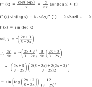 bold f bold " bold space bold left parenthesis bold x bold right parenthesis bold space bold equals bold space fraction numerator bold cos bold left parenthesis bold logx bold right parenthesis over denominator bold x end fraction bold space bold equals bold space bold d over bold dx bold space bold left parenthesis bold sin bold left parenthesis bold log bold space bold x bold right parenthesis bold plus bold space bold k bold right parenthesis

bold f bold apostrophe bold space bold left parenthesis bold x bold right parenthesis bold space bold sin bold left parenthesis bold log bold space bold x bold right parenthesis bold space bold plus bold space bold k bold. bold space bold પર ં ત ુ bold space bold f bold apostrophe bold space bold left parenthesis bold 1 bold right parenthesis bold space bold equals bold space bold 0 bold space bold હ ો વ ા થ ી bold space bold k bold space bold equals bold space bold 0 bold space

bold f bold apostrophe bold left parenthesis bold x bold right parenthesis bold space bold equals bold space bold sin bold space bold left parenthesis bold log bold space bold x bold right parenthesis bold space

bold હવ ે bold comma bold space bold y bold space bold equals bold space bold f open parentheses fraction numerator bold 2 bold x bold plus bold 3 over denominator bold 3 bold minus bold 2 bold x end fraction close parentheses

bold therefore bold space bold dy over bold dx bold space bold equals bold space bold f bold apostrophe open parentheses fraction numerator bold 2 bold x bold plus bold 3 over denominator bold 3 bold minus bold 2 bold x end fraction close parentheses bold space bold d over bold dx bold space open parentheses fraction numerator bold 2 bold x bold plus bold 3 over denominator bold 3 bold minus bold 2 bold x end fraction close parentheses

bold equals bold f bold apostrophe bold space bold space bold space open parentheses fraction numerator bold 2 bold x bold plus bold 3 over denominator bold 3 bold minus bold 2 bold x end fraction close parentheses bold space open parentheses fraction numerator bold 2 bold left parenthesis bold 3 bold minus bold 2 bold x bold right parenthesis bold plus bold 2 bold left parenthesis bold 2 bold x bold plus bold 3 bold right parenthesis over denominator bold 3 bold minus bold 2 bold x bold right parenthesis bold 2 end fraction close parentheses

bold equals bold space bold sin bold space open parentheses bold log bold space open parentheses fraction numerator bold 2 bold x bold plus bold 3 over denominator bold 3 bold minus bold 2 bold x end fraction close parentheses close parentheses bold space fraction numerator bold 12 over denominator bold left parenthesis bold 3 bold minus bold 2 bold x bold right parenthesis to the power of bold 2 end fraction