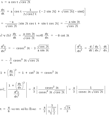 bold space bold x bold space bold equals bold space bold a bold space bold cos bold space bold t bold space square root of bold cos bold space bold 2 bold t end root bold space

bold dx over bold dt bold space bold equals bold space bold a bold space open square brackets bold cos bold space bold t bold space fraction numerator bold 1 over denominator bold 2 square root of bold cos bold 2 bold space bold t bold space end root end fraction bold space bold left parenthesis bold minus bold 2 bold space bold sin bold space bold 2 bold t bold right parenthesis bold space bold plus bold space square root of bold cos bold space bold 2 bold t end root bold left parenthesis bold minus bold sint bold right parenthesis close square brackets

bold equals bold space fraction numerator bold minus bold a over denominator square root of bold cos bold space bold 2 bold t end root end fraction bold space bold left square bracket bold sin bold space bold 2 bold t bold space bold cos bold space bold t bold space bold plus bold space bold sin bold space bold t bold space bold cos bold space bold 2 bold t bold right square bracket bold space bold equals bold space fraction numerator bold minus bold space bold a bold space bold sin bold space bold 3 bold t over denominator square root of bold cos bold space bold 2 bold t end root end fraction bold space

bold ત ે bold space bold જ bold space bold ર ી ત ે bold space bold dy over bold dt bold space bold equals bold space fraction numerator bold a bold space bold cos bold space bold 3 bold t over denominator square root of bold cos bold space bold 2 bold t end root end fraction bold space bold આથ ી bold space bold dy over bold dx bold space bold equals bold space bold minus bold 0 bold space bold cot bold space bold 3 bold t

fraction numerator bold d to the power of bold 2 bold y over denominator bold dx to the power of bold 2 end fraction bold space bold equals bold space bold minus bold space bold cosec to the power of bold 2 bold space bold 3 bold t bold space bold times bold space bold 3 bold space fraction numerator square root of bold cos bold space bold 2 bold t end root over denominator bold a bold space bold sin bold space bold 3 bold t end fraction bold space bold space bold space bold space bold space bold space bold space bold space bold space bold space bold space bold space bold space bold space bold space bold space bold space bold space bold space bold space bold space bold space bold space bold space bold space bold space bold space open parentheses fraction numerator bold d to the power of bold 2 bold y over denominator bold dx to the power of bold 2 end fraction bold space bold equals bold space bold d over bold dt open parentheses bold dy over bold dx close parentheses bold times bold dt over bold dx close parentheses

bold equals bold space bold minus bold space bold 3 over bold a bold space bold cosec to the power of bold 3 bold space bold 3 bold t bold space square root of bold cos bold space bold 2 bold t end root

bold 1 bold space bold plus bold space open parentheses bold dy over bold dx close parentheses to the power of bold 2 bold space bold equals bold space bold 1 bold space bold plus bold space bold cot to the power of bold 2 bold space bold 3 bold t bold space bold equals bold space bold cosec to the power of bold 2 bold space bold 3 bold t bold space

bold હવ ે bold comma bold space open vertical bar table row cell fraction numerator bold 1 bold space bold plus bold space open parentheses begin display style bold dy over bold dx end style close parentheses to the power of bold 2 over denominator begin display style fraction numerator bold d to the power of bold 2 bold y over denominator bold dx to the power of bold 2 end fraction end style end fraction end cell end table close vertical bar bold space bold equals bold space bold a over bold 3 bold space open vertical bar table row cell fraction numerator bold cosec to the power of bold 2 bold space bold 3 bold t over denominator bold cosec to the power of bold 3 bold space bold 3 bold t bold space square root of bold cos bold space bold 2 bold t end root end fraction end cell end table close vertical bar bold space bold equals bold space bold a over bold 3 bold space open vertical bar table row cell fraction numerator bold 1 over denominator bold cosec bold space bold 3 bold t bold space square root of bold cos bold space bold 2 bold t end root end fraction end cell end table close vertical bar

bold t bold space bold equals bold space bold pi over bold 6 bold space bold આગળ bold space bold મ ાં ગ ે લ bold space bold ક િં મત bold space bold space bold equals bold space bold a over bold 3 open vertical bar table row cell fraction numerator bold 1 over denominator bold 1 square root of begin display style bold 1 over bold 2 end style end root end fraction end cell end table close vertical bar bold space bold equals bold space fraction numerator square root of bold 2 bold a end root over denominator bold 3 end fraction