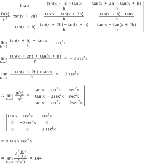 fraction numerator bold D bold left parenthesis bold x bold right parenthesis over denominator bold h to the power of bold 2 end fraction bold space open vertical bar table row cell bold tna bold space bold x bold space end cell cell fraction numerator bold tan bold left parenthesis bold x bold space bold plus bold space bold h bold right parenthesis bold minus bold tan bold space bold x over denominator bold h end fraction end cell cell fraction numerator bold tan bold left parenthesis bold x bold space bold plus bold space bold 2 bold h bold right parenthesis bold minus bold tan bold left parenthesis bold x bold space bold plus bold space bold h bold right parenthesis over denominator bold h end fraction end cell row cell bold tan bold left parenthesis bold x bold space bold plus bold space bold 2 bold h bold right parenthesis end cell cell fraction numerator bold tan begin display style bold space end style begin display style bold x end style begin display style bold space end style begin display style bold minus end style begin display style bold space end style begin display style bold tan end style begin display style bold left parenthesis end style begin display style bold x end style begin display style bold space end style begin display style bold plus end style begin display style bold space end style begin display style bold 2 end style begin display style bold h end style begin display style bold right parenthesis end style over denominator bold h end fraction end cell cell fraction numerator bold tan bold left parenthesis bold x bold space bold plus bold space bold h bold right parenthesis bold minus bold tanx over denominator bold h end fraction end cell row cell bold tan bold left parenthesis bold x bold space bold plus bold space bold h bold right parenthesis end cell cell fraction numerator bold tan bold left parenthesis bold x bold space bold plus bold space bold 2 bold h bold right parenthesis bold minus bold tan bold left parenthesis bold x bold space bold plus bold space bold h bold right parenthesis over denominator bold h end fraction end cell cell fraction numerator bold tan begin display style bold space end style begin display style bold x end style begin display style bold space end style begin display style bold minus end style begin display style bold space end style begin display style bold tan end style begin display style bold left parenthesis end style begin display style bold x end style begin display style bold space end style begin display style bold plus end style begin display style bold space end style begin display style bold 2 end style begin display style bold h end style begin display style bold right parenthesis end style over denominator bold h end fraction end cell end table close vertical bar bold space

bold lim with bold h bold rightwards arrow bold 0 below bold space fraction numerator bold tan bold left parenthesis bold x bold space bold plus bold space bold h bold right parenthesis bold space bold minus bold space bold tan bold space bold x over denominator bold h end fraction bold space bold equals bold space bold sec to the power of bold 2 bold x

bold lim with bold h bold rightwards arrow bold 0 below bold space fraction numerator bold tan bold left parenthesis bold x bold space bold plus bold space bold 2 bold h bold right parenthesis bold space bold plus bold space bold tan bold left parenthesis bold x bold space bold plus bold space bold h bold right parenthesis over denominator bold h end fraction bold space bold equals bold space bold minus bold 2 bold space bold sec to the power of bold 2 bold x bold space

bold lim with bold h bold rightwards arrow bold 0 bold space below bold space fraction numerator bold minus bold tan bold left parenthesis bold x bold space bold plus bold space bold 2 bold h bold right parenthesis bold plus bold tan bold space bold x over denominator bold h end fraction bold space bold equals bold space bold minus bold 2 bold space bold sec to the power of bold 2 bold x

bold therefore bold space bold lim with bold h bold rightwards arrow bold 0 below bold space fraction numerator bold d bold left parenthesis bold x bold right parenthesis over denominator bold h to the power of bold 2 end fraction bold space bold equals bold space open vertical bar table row cell table row cell bold tan bold space bold x bold space end cell cell bold sec to the power of bold 2 bold x end cell cell bold sec to the power of bold 2 bold x end cell row cell bold tan bold space bold x end cell cell bold minus bold 2 bold sec to the power of bold 2 bold x end cell cell bold sec to the power of bold 2 bold x end cell row cell bold tan bold space bold x bold space end cell cell bold sec to the power of bold 2 bold x end cell cell bold minus bold 2 bold sec to the power of bold 2 bold x end cell end table end cell end table close vertical bar

bold equals bold space open vertical bar table row cell bold tan bold space bold x end cell cell bold sec to the power of bold 2 bold x end cell cell bold sec to the power of bold 2 bold x end cell row bold 0 cell bold minus bold 3 bold sec to the power of bold 2 bold x end cell bold 0 row bold 0 bold 0 cell bold minus bold 3 bold space bold sec to the power of bold 2 bold x end cell end table close vertical bar

bold equals bold space bold 9 bold space bold tan bold space bold x bold space bold sec to the power of bold 4 bold space bold x

bold equals bold space bold lim with bold h bold rightwards arrow bold 0 below fraction numerator bold D open parentheses begin display style bold pi over bold 3 end style close parentheses over denominator bold h to the power of bold 2 square root of bold 3 end fraction bold space bold equals bold space bold 144 bold space