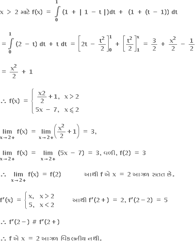 bold x bold space bold greater than bold space bold 2 bold space bold મ ા ટ ે bold space bold f bold left parenthesis bold x bold right parenthesis bold space bold equals bold space bold integral from bold 0 to bold 1 of bold space bold left parenthesis bold 1 bold space bold plus bold space bold vertical line bold space bold 1 bold space bold minus bold space bold t bold space bold vertical line bold right parenthesis bold dt bold space bold plus bold space bold space bold left parenthesis bold 1 bold space bold plus bold space bold left parenthesis bold t bold space bold minus bold space bold 1 bold right parenthesis bold right parenthesis bold space bold dt bold space

bold equals bold integral from bold 0 to bold 1 of bold space bold left parenthesis bold 2 bold space bold minus bold space bold t bold right parenthesis bold space bold dt bold space bold plus bold space bold t bold space bold dt bold space bold equals bold space open square brackets bold 2 bold t bold space bold minus bold space bold t to the power of bold 2 over bold 2 close square brackets subscript bold 0 superscript bold 1 bold space bold plus bold space open square brackets bold t to the power of bold 2 over bold 2 close square brackets subscript bold 1 superscript bold x bold space bold equals bold space bold 3 over bold 2 bold space bold plus bold space bold x to the power of bold 2 over bold 2 bold space bold minus bold space bold 1 over bold 2

bold equals bold space bold x to the power of bold 2 over bold 2 bold space bold plus bold space bold 1

bold therefore bold space bold f bold left parenthesis bold x bold right parenthesis bold space bold equals bold space open curly brackets table row cell fraction numerator bold x bold 2 over denominator bold 2 end fraction bold plus bold 1 bold comma end cell cell bold x bold greater than bold 2 end cell row cell bold 5 bold x bold space bold minus bold space bold 7 bold comma bold space end cell cell bold x bold less-than or slanted equal to bold 2 end cell end table close

bold lim with bold x bold rightwards arrow bold 2 bold plus below bold space bold f bold left parenthesis bold x bold right parenthesis bold space bold equals bold space bold lim with bold x bold rightwards arrow bold 2 bold plus below open parentheses bold x to the power of bold 2 over bold 2 bold plus bold 1 close parentheses bold space bold equals bold space bold 3 bold comma

bold lim with bold x bold rightwards arrow bold 2 bold plus below bold space bold f bold left parenthesis bold x bold right parenthesis bold space bold equals bold space bold space bold lim with bold x bold rightwards arrow bold 2 bold plus below bold space bold left parenthesis bold 5 bold x bold space bold minus bold space bold 7 bold right parenthesis bold space bold equals bold space bold 3 bold comma bold space bold વળ ી bold comma bold space bold f bold left parenthesis bold 2 bold right parenthesis bold space bold equals bold space bold 3 bold space

bold therefore bold space bold space bold lim with bold x bold rightwards arrow bold 2 bold plus below bold space bold f bold left parenthesis bold x bold right parenthesis bold space bold equals bold space bold f bold left parenthesis bold 2 bold right parenthesis bold space bold space bold space bold space bold space bold space bold space bold space bold space bold space bold space bold space bold આથ ી bold space bold f bold space bold એ bold space bold x bold space bold equals bold space bold 2 bold space bold આગળ bold space bold સતત bold space bold છ ે bold. bold space

bold f bold apostrophe bold left parenthesis bold x bold right parenthesis bold space bold equals bold space open curly brackets table attributes columnalign left columnspacing 1.4ex end attributes row cell bold x bold comma end cell cell bold x bold greater than bold 2 end cell row cell bold 5 bold comma end cell cell bold x bold less than bold 2 end cell end table close bold space bold space bold space bold space bold space bold space bold space bold space bold આથ ી bold space bold f bold apostrophe bold left parenthesis bold 2 bold plus bold right parenthesis bold space bold equals bold space bold 2 bold comma bold space bold f bold apostrophe bold left parenthesis bold 2 bold minus bold 2 bold right parenthesis bold space bold equals bold space bold 5 bold space bold space

bold therefore bold space bold f bold apostrophe bold left parenthesis bold 2 bold minus bold right parenthesis bold space bold # bold space bold f bold apostrophe bold left parenthesis bold 2 bold plus bold right parenthesis bold space bold space

bold therefore bold space bold f bold space bold એ bold space bold x bold space bold equals bold space bold 2 bold space bold આગળ bold space bold વ િ કલન ી ય bold space bold નથ ી bold. bold space