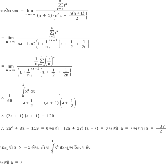 bold આપ ે લ bold space bold લક ્ ષ bold space bold equals bold space bold lim with bold n bold rightwards arrow bold infinity below bold space fraction numerator begin display style bold sum from bold r bold equals bold 1 to bold n of end style bold r to the power of bold a over denominator bold left parenthesis bold n bold space bold plus bold space bold 1 bold right parenthesis bold space open curly brackets bold n to the power of bold 2 bold a bold space bold plus bold space begin display style fraction numerator bold n bold left parenthesis bold n bold plus bold 1 bold right parenthesis over denominator bold 2 end fraction end style close curly brackets end fraction

bold equals bold space bold lim with bold n bold rightwards arrow bold infinity below bold space fraction numerator begin display style bold sum from bold r bold minus bold 1 to bold n of end style bold r to the power of bold a over denominator bold na bold minus bold 1 bold. bold n bold 2 open parentheses bold 1 bold plus begin display style bold 1 over bold n end style close parentheses to the power of bold a bold minus bold 1 end exponent bold space open curly brackets bold a bold space bold plus bold space begin display style bold 1 over bold 2 end style bold space bold plus bold space begin display style fraction numerator bold 1 over denominator bold 2 bold n end fraction end style close curly brackets end fraction

bold equals bold space bold lim with bold n bold rightwards arrow bold infinity below bold space fraction numerator begin display style bold 1 over bold n end style begin display style bold sum from bold r bold equals bold 1 to bold n of end style open parentheses begin display style bold r over bold n end style close parentheses to the power of bold a over denominator open parentheses bold 1 bold plus begin display style bold 1 over bold n end style close parentheses to the power of bold a bold minus bold 1 end exponent bold space open curly brackets bold a bold space bold plus bold space begin display style bold 1 over bold 2 end style bold space bold plus bold space begin display style fraction numerator bold 1 over denominator bold 2 bold n end fraction end style close curly brackets end fraction

bold therefore bold space bold 1 over bold 60 bold space bold equals bold space fraction numerator begin display style bold integral from bold 0 to bold 1 of end style bold x to the power of bold a bold space bold dx over denominator bold a bold plus begin display style bold 1 over bold 2 end style end fraction bold space bold equals bold space fraction numerator bold 1 over denominator bold left parenthesis bold a bold space bold plus bold space bold 1 bold right parenthesis bold space open parentheses bold a bold plus bold space begin display style bold 1 over bold 2 end style close parentheses end fraction

bold therefore bold space bold left parenthesis bold 2 bold a bold space bold plus bold space bold 1 bold right parenthesis bold space bold left parenthesis bold a bold space bold plus bold space bold 1 bold right parenthesis bold space bold equals bold space bold 120 bold space

bold therefore bold space bold 2 bold a to the power of bold 2 bold space bold plus bold space bold 3 bold a bold space bold minus bold space bold 119 bold space bold equals bold space bold 0 bold space bold આથ ી bold space bold space bold space bold space bold left parenthesis bold 2 bold a bold space bold plus bold space bold 17 bold right parenthesis bold space bold left parenthesis bold a bold space bold minus bold 7 bold right parenthesis bold space bold equals bold space bold 0 bold space bold આથ ી bold space bold space bold a bold space bold equals bold space bold 7 bold space bold અથવ ા bold space bold a bold space bold equals bold space fraction numerator bold minus bold 17 over denominator bold 2 end fraction

bold પર ં ત ુ bold space bold જ ો bold space bold a bold space bold greater than bold space bold minus bold 1 bold space bold હ ો ય bold comma bold space bold ત ો bold space bold જ bold space bold integral from bold 0 to bold 1 of bold x to the power of bold a bold space bold dx bold space bold ન ુ bold space bold અસ ્ ત િ ત ્ વ bold space bold છ ે bold. bold space

bold આથ ી bold space bold a bold space bold equals bold space bold 7 bold space