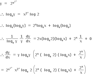 bold y bold space bold equals bold space bold space bold 2 to the power of bold x to the power of bold 2 to the power of bold x end exponent end exponent bold space

bold therefore bold space bold log subscript bold e bold y bold space bold equals bold space bold space bold x to the power of bold 2 to the power of bold x end exponent bold space bold log bold space bold 2 bold space

bold therefore bold space bold log subscript bold e bold left parenthesis bold log subscript bold e bold y bold right parenthesis bold space bold equals bold space bold 2 to the power of bold x bold log subscript bold e bold x bold space bold plus bold space bold log subscript bold e bold left parenthesis bold log subscript bold e bold right parenthesis

bold therefore bold space fraction numerator bold 1 over denominator bold log subscript bold e bold space bold y end fraction bold space bold 1 over bold y bold space bold dy over bold dx bold space bold equals bold 2 bold x bold left parenthesis bold log subscript bold e bold 2 bold right parenthesis bold left parenthesis bold log subscript bold e bold x bold right parenthesis bold space bold plus bold space bold 2 to the power of bold x bold space bold 1 over bold x bold space bold plus bold space bold 0 bold space

bold therefore bold dy over bold dx bold space bold equals bold space bold y bold space bold log subscript bold e bold y bold space bold space open parentheses bold 2 to the power of bold x bold space bold left parenthesis bold space bold space bold log subscript bold e bold space bold 2 bold right parenthesis bold space bold left parenthesis bold space bold log subscript bold e bold x bold right parenthesis bold space bold plus bold space bold 2 to the power of bold x over bold x close parentheses

bold equals bold space bold 2 to the power of bold x to the power of bold 2 to the power of bold x end exponent end exponent bold space bold space bold x to the power of bold 2 to the power of bold x end exponent bold space bold log subscript bold e bold space bold 2 bold space open parentheses bold 2 to the power of bold x bold space bold left parenthesis bold space bold space bold log subscript bold e bold space bold 2 bold right parenthesis bold space bold left parenthesis bold space bold log subscript bold e bold x bold right parenthesis bold space bold plus bold space bold 2 to the power of bold x over bold x close parentheses