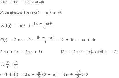 bold 2 bold πr bold space bold plus bold space bold 4 bold x bold space bold equals bold space bold 2 bold k bold comma bold space bold k bold space bold અચળ bold space bold space

bold ત ે મન ા bold space bold ક ્ ષ ે ત ્ રફળન ો bold space bold સરવ ા ળ ો bold space bold equals bold space bold πr to the power of bold 2 bold space bold plus bold space bold x to the power of bold 2 bold space

bold therefore bold space bold f bold left parenthesis bold r bold right parenthesis bold space bold equals bold space bold space bold πr to the power of bold 2 bold space bold space bold plus bold space fraction numerator bold left parenthesis bold k bold space bold minus bold space bold space bold πr bold right parenthesis to the power of bold 2 bold space over denominator bold 4 end fraction

bold f bold apostrophe bold left parenthesis bold r bold right parenthesis bold space bold equals bold space bold 2 bold space bold πr bold space bold minus bold space bold 2 bold space bold pi bold space fraction numerator bold left parenthesis bold k bold space bold minus bold space bold space bold πr bold right parenthesis over denominator bold 4 end fraction bold space bold equals bold space bold 0 bold space bold rightwards double arrow bold space bold k bold space bold equals bold space bold space bold πr bold space bold plus bold space bold 4 bold r bold space

bold 2 bold space bold πr bold space bold plus bold space bold 4 bold x bold space bold equals bold space bold 2 bold πr bold space bold plus bold space bold 8 bold r bold space bold space bold space bold space bold space bold space bold space bold space bold space bold space bold space bold space bold space bold space bold space bold space bold left parenthesis bold 2 bold k bold space bold equals bold space bold 2 bold πr bold space bold plus bold space bold 4 bold x bold right parenthesis bold. bold space bold આથ ી bold space bold space bold x bold space bold equals bold space bold 2 bold r bold space

bold therefore bold space bold x over bold r bold equals bold 2 over bold 1
bold વળ ી bold comma bold space bold f bold " bold left parenthesis bold r bold right parenthesis bold space bold equals bold space bold 2 bold pi bold space bold minus bold space bold pi over bold 2 bold space bold left parenthesis bold 0 bold space bold minus bold space bold pi bold right parenthesis bold space bold equals bold space bold 2 bold pi bold space bold plus bold space bold pi to the power of bold 2 over bold 2 bold greater than bold 0