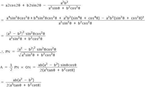 bold equals bold space bold a bold 2 bold cos bold 2 bold theta bold space bold plus bold space bold b bold 2 bold sin bold 2 bold theta bold space bold minus bold space fraction numerator bold a to the power of bold 2 bold b to the power of bold 2 over denominator bold a to the power of bold 2 bold sinθ bold space bold plus bold space bold b to the power of bold 2 bold cos to the power of bold 2 bold theta end fraction bold space

bold equals bold space fraction numerator bold a to the power of bold 4 bold sin to the power of bold 2 bold θcos to the power of bold 2 bold theta bold plus bold b to the power of bold 4 bold sin to the power of bold 2 bold θcos to the power of bold 2 bold theta bold space bold plus bold space bold a to the power of bold 2 bold b to the power of bold 2 bold left parenthesis bold sin to the power of bold 4 bold theta bold space bold plus bold space bold cos to the power of bold 4 bold theta bold right parenthesis bold space bold minus bold space bold a to the power of bold 2 bold b to the power of bold 2 bold left parenthesis bold sin to the power of bold 2 bold theta bold space bold plus bold space bold cos to the power of bold 2 bold theta bold right parenthesis to the power of bold 2 over denominator bold a to the power of bold 2 bold sin to the power of bold 2 bold theta bold space bold plus bold space bold b to the power of bold 2 bold cos to the power of bold 2 bold theta end fraction

bold equals bold space fraction numerator open parentheses bold a to the power of bold 2 bold space bold minus bold space bold b to the power of bold 2 close parentheses to the power of bold 2 bold space bold sin to the power of bold 2 bold θcos to the power of bold 2 bold theta over denominator bold a to the power of bold 2 bold sin to the power of bold 2 bold theta bold space bold plus bold space bold b to the power of bold 2 bold cos to the power of bold 2 bold theta end fraction

bold therefore bold space bold PN bold space bold equals bold space fraction numerator open parentheses bold a to the power of bold 2 bold space bold minus bold space bold b to the power of bold 2 close parentheses to the power of bold 2 bold space bold sin to the power of bold 2 bold θcos to the power of bold 2 bold theta over denominator square root of bold a to the power of bold 2 bold sin to the power of bold 2 bold theta bold space bold plus bold space bold b to the power of bold 2 bold cos to the power of bold 2 bold theta end root end fraction bold space

bold A bold space bold equals bold space bold 1 over bold 2 bold space bold PN bold space bold cross times bold space bold ON bold space bold equals bold space fraction numerator bold ab bold left parenthesis bold a to the power of bold 2 bold space bold minus bold space bold b to the power of bold 2 bold right parenthesis bold space bold sinθcosθ over denominator bold 2 bold left parenthesis bold a to the power of bold 2 bold tanθ bold space bold plus bold space bold b to the power of bold 2 bold cotθ bold right parenthesis end fraction

bold equals bold space fraction numerator bold ab bold left parenthesis bold a to the power of bold 2 bold space bold minus bold space bold b to the power of bold 2 bold right parenthesis over denominator bold 2 open parentheses bold a to the power of bold 2 bold tanθ bold space bold plus bold space bold b to the power of bold 2 bold cotθ close parentheses end fraction