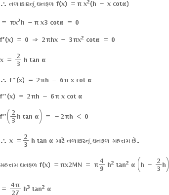 bold therefore bold space bold નળ ા ક ા રન ું bold space bold ઘનફળ bold space bold f bold left parenthesis bold x bold right parenthesis bold space bold equals bold pi bold space bold x to the power of bold 2 bold left parenthesis bold h bold space bold minus bold space bold x bold space bold cotα bold right parenthesis bold space

bold equals bold space bold πx to the power of bold 2 bold h bold space bold minus bold pi bold space bold x bold 3 bold space bold cotα bold space bold equals bold space bold 0 bold space

bold f bold apostrophe bold left parenthesis bold x bold right parenthesis bold space bold equals bold space bold 0 bold space bold rightwards double arrow bold space bold 2 bold πhx bold space bold minus bold space bold 3 bold πx to the power of bold 2 bold space bold cotα bold space bold equals bold space bold 0 bold space

bold x bold space bold equals bold space bold 2 over bold 3 bold space bold h bold space bold tan bold space bold alpha bold space

bold therefore bold space bold f bold " bold left parenthesis bold x bold right parenthesis bold space bold equals bold space bold 2 bold πh bold space bold minus bold space bold 6 bold pi bold space bold x bold space bold cot bold space bold alpha

bold f bold " bold left parenthesis bold x bold right parenthesis bold space bold equals bold space bold 2 bold πh bold space bold minus bold space bold 6 bold pi bold space bold x bold space bold cot bold space bold alpha

bold f bold " open parentheses bold 2 over bold 3 bold h bold space bold tan bold space bold alpha close parentheses bold space bold equals bold space bold minus bold 2 bold πh bold space bold less than bold space bold 0 bold space

bold therefore bold space bold x bold space bold equals bold 2 over bold 3 bold space bold h bold space bold tan bold space bold alpha bold space bold મ ા ટ ે bold space bold નળ ા કરન ું bold space bold ઘનફળ bold space bold મહત ્ તમ bold space bold છ ે bold. bold space

bold મહત ્ તમ bold space bold ઘનફળ bold space bold f bold left parenthesis bold x bold right parenthesis bold space bold equals bold πx bold 2 bold MN bold space bold equals bold space bold pi bold 4 over bold 9 bold space bold h to the power of bold 2 bold space bold tan to the power of bold 2 bold space bold alpha bold space open parentheses bold h bold space bold minus bold space bold 2 over bold 3 bold h close parentheses

bold equals bold space fraction numerator bold 4 bold pi over denominator bold 27 end fraction bold space bold h to the power of bold 3 bold space bold tan to the power of bold 2 bold space bold alpha