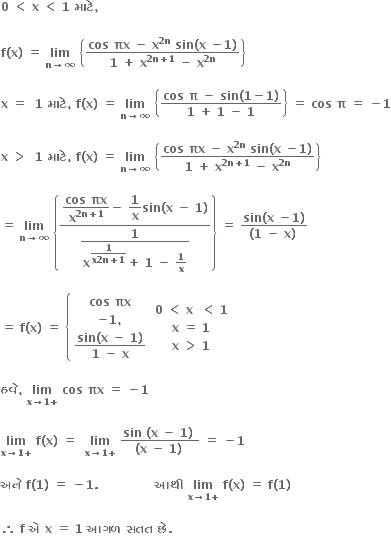 bold 0 bold space bold less than bold space bold x bold space bold less than bold space bold 1 bold space bold મ ા ટ ે bold comma

bold f bold left parenthesis bold x bold right parenthesis bold space bold equals bold space bold lim with bold n bold rightwards arrow bold infinity below bold space open curly brackets fraction numerator bold cos bold space bold πx bold space bold minus bold space bold x to the power of bold 2 bold n end exponent bold space bold sin bold left parenthesis bold x bold space bold minus bold 1 bold right parenthesis over denominator bold 1 bold space bold plus bold space bold x to the power of bold 2 bold n bold plus bold 1 end exponent bold space bold minus bold space bold x to the power of bold 2 bold n end exponent end fraction close curly brackets

bold x bold space bold equals bold space bold space bold 1 bold space bold મ ા ટ ે bold comma bold space bold f bold left parenthesis bold x bold right parenthesis bold space bold equals bold space bold lim with bold n bold rightwards arrow bold infinity below bold space open curly brackets fraction numerator bold cos bold space bold pi bold space bold minus bold space bold sin bold left parenthesis bold 1 bold minus bold 1 bold right parenthesis over denominator bold 1 bold space bold plus bold space bold 1 bold space bold minus bold space bold 1 end fraction close curly brackets bold space bold equals bold space bold cos bold space bold pi bold space bold equals bold space bold minus bold 1

bold x bold space bold greater than bold space bold space bold 1 bold space bold મ ા ટ ે bold comma bold space bold f bold left parenthesis bold x bold right parenthesis bold space bold equals bold space bold lim with bold n bold rightwards arrow bold infinity below bold space open curly brackets fraction numerator bold cos bold space bold πx bold space bold minus bold space bold x to the power of bold 2 bold n end exponent bold space bold sin bold left parenthesis bold x bold space bold minus bold 1 bold right parenthesis over denominator bold 1 bold space bold plus bold space bold x to the power of bold 2 bold n bold plus bold 1 end exponent bold space bold minus bold space bold x to the power of bold 2 bold n end exponent end fraction close curly brackets

bold equals bold space bold lim with bold n bold rightwards arrow bold infinity below bold space open curly brackets fraction numerator begin display style fraction numerator bold cos bold space bold πx over denominator bold x to the power of bold 2 bold n bold plus bold 1 end exponent end fraction end style bold minus bold space begin display style bold 1 over bold x end style bold sin bold left parenthesis bold x bold space bold minus bold space bold 1 bold right parenthesis over denominator begin display style fraction numerator bold 1 over denominator bold x to the power of begin display style fraction numerator bold 1 over denominator bold x bold 2 bold n bold plus bold 1 end fraction end style end exponent bold plus bold space bold 1 bold space bold minus bold space bold 1 over bold x end fraction end style end fraction close curly brackets bold space bold equals bold space fraction numerator bold sin bold left parenthesis bold x bold space bold minus bold 1 bold right parenthesis over denominator bold left parenthesis bold 1 bold space bold minus bold space bold x bold right parenthesis bold space end fraction

bold equals bold space bold f bold left parenthesis bold x bold right parenthesis bold space bold equals bold space open curly brackets table row cell bold cos bold space bold πx end cell row cell bold minus bold 1 bold comma end cell row cell fraction numerator bold sin bold left parenthesis bold x bold space bold minus bold space bold 1 bold right parenthesis over denominator bold 1 bold space bold minus bold space bold x end fraction end cell end table close table row cell bold 0 bold space bold less than bold space bold x bold space bold space bold less than bold space bold 1 end cell row cell bold x bold space bold equals bold space bold 1 end cell row cell bold x bold space bold greater than bold space bold 1 end cell end table

bold હવ ે bold comma bold space bold lim with bold x bold rightwards arrow bold 1 bold plus below bold space bold cos bold space bold πx bold space bold equals bold space bold minus bold 1

bold lim with bold x bold rightwards arrow bold 1 bold plus below bold space bold f bold left parenthesis bold x bold right parenthesis bold space bold equals bold space bold space bold lim with bold x bold rightwards arrow bold 1 bold plus below bold space fraction numerator bold sin bold space bold left parenthesis bold x bold space bold minus bold space bold 1 bold right parenthesis bold space over denominator bold left parenthesis bold x bold space bold minus bold space bold 1 bold right parenthesis bold space end fraction bold space bold equals bold space bold minus bold 1 bold space

bold અન ે bold space bold f bold left parenthesis bold 1 bold right parenthesis bold space bold equals bold space bold minus bold 1 bold. bold space bold space bold space bold space bold space bold space bold space bold space bold space bold space bold space bold space bold space bold space bold આથ ી bold space bold lim with bold x bold rightwards arrow bold 1 bold plus below bold space bold f bold left parenthesis bold x bold right parenthesis bold space bold equals bold space bold f bold left parenthesis bold 1 bold right parenthesis bold space

bold therefore bold space bold f bold space bold એ bold space bold x bold space bold equals bold space bold 1 bold space bold આગળ bold space bold સતત bold space bold છ ે bold. bold space