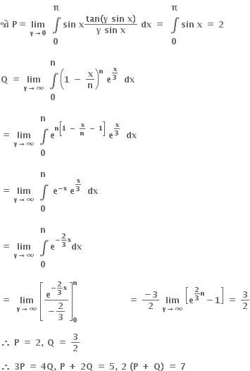 bold જ ો bold space bold P bold equals bold space bold lim with bold y bold rightwards arrow bold 0 below bold space table row bold pi row bold integral row bold 0 end table bold sin bold space bold x fraction numerator bold tan bold left parenthesis bold y bold space bold sin bold space bold x bold right parenthesis over denominator bold y bold space bold sin bold space bold x end fraction bold space bold dx bold space bold equals bold space table row bold pi row bold integral row bold 0 end table bold sin bold space bold x bold space bold equals bold space bold 2 bold space

bold Q bold space bold equals bold space bold lim with bold y bold rightwards arrow bold infinity below bold space table row bold n row bold integral row bold 0 end table open parentheses bold 1 bold space bold minus bold space bold x over bold n close parentheses to the power of bold n bold space bold e to the power of bold x over bold 3 bold space end exponent bold space bold dx bold space

bold equals bold space bold lim with bold y bold rightwards arrow bold infinity below bold space table row bold n row bold integral row bold 0 end table bold e to the power of bold n open square brackets bold 1 bold space bold minus bold space bold x over bold n bold space bold minus bold space bold 1 close square brackets end exponent bold space bold e to the power of bold x over bold 3 bold space end exponent bold space bold dx bold space

bold equals bold space bold lim with bold y bold rightwards arrow bold infinity below bold space table row bold n row bold integral row bold 0 end table bold space bold e to the power of bold minus bold x end exponent bold space bold e to the power of bold x over bold 3 bold space end exponent bold space bold dx bold space

bold equals bold space bold lim with bold y bold rightwards arrow bold infinity below bold space table row bold n row bold integral row bold 0 end table bold e to the power of bold minus bold 2 over bold 3 bold x end exponent bold dx

bold equals bold space bold space bold lim with bold y bold rightwards arrow bold infinity below bold space open square brackets fraction numerator bold e to the power of bold minus begin display style bold 2 over bold 3 end style bold x end exponent over denominator bold minus begin display style bold 2 over bold 3 end style end fraction close square brackets subscript bold 0 superscript bold n bold space bold space bold space bold space bold space bold space bold space bold space bold space bold space bold space bold space bold space bold space bold space bold space bold space bold space bold equals bold space fraction numerator bold minus bold 3 over denominator bold 2 end fraction bold space bold lim with bold y bold rightwards arrow bold infinity below bold space open square brackets bold e to the power of bold 2 over bold 3 bold n end exponent bold minus bold 1 close square brackets bold space bold equals bold space bold 3 over bold 2

bold therefore bold space bold P bold space bold equals bold space bold 2 bold comma bold space bold Q bold space bold equals bold space bold 3 over bold 2

bold therefore bold space bold 3 bold P bold space bold equals bold space bold 4 bold Q bold comma bold space bold P bold space bold plus bold space bold 2 bold Q bold space bold equals bold space bold 5 bold comma bold space bold 2 bold space bold left parenthesis bold P bold space bold plus bold space bold Q bold right parenthesis bold space bold equals bold space bold 7 bold space