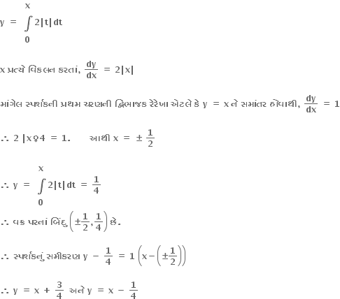 bold y bold space bold equals bold space table row bold x row bold integral row bold 0 end table bold 2 bold vertical line bold t bold vertical line bold dt

bold x bold space bold પ ્ રત ્ ય ે bold space bold વ િ કલન bold space bold કરત ાં bold comma bold space bold dy over bold dx bold space bold equals bold space bold 2 bold vertical line bold x bold vertical line

bold મ ાં ગ ે લ bold space bold સ ્ પર ્ શકન ી bold space bold પ ્ રથમ bold space bold ચરણન ી bold space bold દ ્ વ િ ભ ા જક bold space bold ર ે ર ે ખ ા bold space bold એટલ ે bold space bold ક ે bold space bold y bold space bold equals bold space bold x bold space bold ન ે bold space bold સમ ાં તર bold space bold હ ો વ ા થ ી bold comma bold space bold dy over bold dx bold space bold equals bold space bold 1

bold therefore bold space bold 2 bold space bold vertical line bold x bold ♀ bold 4 bold space bold equals bold space bold 1 bold. bold space bold space bold space bold space bold space bold space bold space bold આથ ી bold space bold x bold space bold equals bold space bold plus-or-minus bold space bold 1 over bold 2

bold therefore bold space bold y bold space bold equals bold space table row bold x row bold integral row bold 0 end table bold 2 bold vertical line bold t bold vertical line bold dt bold space bold equals bold space bold 1 over bold 4
bold therefore bold space bold વક ્ ર bold space bold પરન ાં bold space bold બ િં દ ુ bold space open parentheses bold plus-or-minus bold 1 over bold 2 bold comma bold 1 over bold 4 close parentheses bold space bold છ ે bold. bold space

bold therefore bold space bold સ ્ પર ્ શકન ું bold space bold સમ ી કરણ bold space bold y bold space bold minus bold space bold 1 over bold 4 bold space bold equals bold space bold 1 bold space open parentheses bold x bold minus open parentheses bold plus-or-minus bold 1 over bold 2 close parentheses close parentheses

bold therefore bold space bold y bold space bold equals bold space bold x bold space bold plus bold space bold 3 over bold 4 bold space bold space bold અન ે bold space bold y bold space bold equals bold space bold x bold space bold minus bold space bold 1 over bold 4