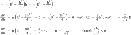 bold equals bold space bold pi bold space open parentheses bold R to the power of bold 2 bold minus bold space bold h to the power of bold 2 over bold 4 close parentheses bold h bold space bold equals bold space bold pi open parentheses bold R to the power of bold 2 bold h bold minus bold h to the power of bold 3 over bold 4 close parentheses

bold dV over bold dh bold space bold equals bold space bold pi bold space open parentheses bold R to the power of bold 2 bold minus fraction numerator bold 3 bold h to the power of bold 2 over denominator bold 4 end fraction close parentheses bold space bold equals bold space bold 0 bold space bold rightwards double arrow bold space bold pi open parentheses bold R to the power of bold 2 bold minus fraction numerator bold 3 bold h to the power of bold 2 over denominator bold 4 end fraction close parentheses bold equals bold space bold 0 bold space bold space bold space bold આથ ી bold space bold R bold 2 bold space bold equals bold space bold 3 over bold 4 bold h to the power of bold 2 bold. bold space bold આથ ી bold space bold h bold space bold equals bold space fraction numerator bold 2 over denominator square root of bold 3 end fraction bold space bold R

bold dV over bold dh bold space bold equals bold space bold pi bold space open parentheses bold 0 bold space bold minus bold space fraction numerator bold 6 bold h over denominator bold 4 end fraction close parentheses bold space bold equals bold space bold 3 over bold 2 bold πh bold. bold space bold space bold space bold space bold space bold space bold space bold space bold h bold space bold equals bold space fraction numerator bold 2 over denominator square root of bold 3 end fraction bold space bold R bold space bold space bold space bold space bold space bold space bold space bold space bold space bold હ ો વ ા થ ી bold space fraction numerator bold d to the power of bold 2 bold V over denominator bold dh to the power of bold 2 end fraction bold less than bold 0 bold space