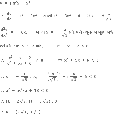 bold y bold space bold equals bold space bold 1 bold space bold a to the power of bold 2 bold x bold space bold minus bold space bold x to the power of bold 3

bold therefore bold space bold dy over bold dx bold space bold equals bold space bold a to the power of bold 2 bold space bold minus bold space bold 3 bold x to the power of bold 2 bold. bold space bold space bold space bold space bold આથ ી bold space bold a to the power of bold 2 bold space bold minus bold space bold 3 bold x to the power of bold 2 bold space bold equals bold space bold 0 bold space bold space bold space bold space bold left right double arrow bold x bold space bold equals bold space bold plus-or-minus fraction numerator bold a over denominator square root of bold 3 end fraction

fraction numerator bold d to the power of bold 2 bold y over denominator bold dx to the power of bold 2 end fraction bold space bold equals bold space bold minus bold space bold 6 bold x bold. bold space bold space bold space bold space bold space bold space bold space bold આથ ી bold space bold x bold space bold equals bold space bold minus bold space fraction numerator bold a over denominator square root of bold 3 end fraction bold મ ા ટ ે bold space bold y bold space bold ન ે bold space bold ન ્ ય ુ નતમ bold space bold મ ૂ લ ્ ય bold space bold મળ ે bold. bold space

bold હવ ે bold space bold ક ો ઈ bold space bold પણ bold space bold x bold space bold element of bold space bold R bold space bold મ ા ટ ે bold comma bold space bold space bold space bold space bold space bold space bold space bold space bold space bold space bold space bold x to the power of bold 2 bold space bold plus bold space bold x bold space bold plus bold space bold 2 bold space bold greater than bold space bold 0 bold space

bold therefore bold space fraction numerator bold x to the power of bold 2 bold space bold plus bold space bold x bold space bold plus bold space bold 2 over denominator bold x to the power of bold 2 bold space bold plus bold space bold 5 bold x bold space bold plus bold space bold 6 bold space end fraction bold space bold less-than or slanted equal to bold space bold 0 bold space bold space bold space bold space bold space bold space bold space bold space bold space bold space bold space bold left right double arrow bold space bold x to the power of bold 2 bold space bold plus bold space bold 5 bold x bold space bold plus bold space bold 6 bold space bold less than bold space bold 0 bold space

bold therefore bold space bold x bold space bold equals bold space bold minus bold space fraction numerator bold a over denominator square root of bold 3 end fraction bold space bold મ ા ટ ે bold comma bold space bold space bold space bold space bold space bold space bold space bold space open parentheses fraction numerator bold a over denominator square root of bold 3 end fraction close parentheses to the power of bold 2 bold space bold minus bold 5 bold space fraction numerator bold a over denominator square root of bold 3 end fraction bold space bold plus bold space bold 6 bold space bold less than bold space bold 0 bold space

bold therefore bold space bold a to the power of bold 2 bold space bold minus bold space bold 5 square root of bold 3 bold a bold space bold plus bold space bold 18 bold space bold less than bold space bold 0 bold space

bold therefore bold space bold left parenthesis bold a bold space bold minus bold space bold 2 bold space square root of bold 3 bold right parenthesis bold space bold left parenthesis bold a bold space bold minus bold space bold 3 bold space square root of bold 3 bold right parenthesis bold space bold comma bold space bold 0 bold space

bold therefore bold space bold a bold space bold element of bold space bold left parenthesis bold 2 bold space square root of bold 3 bold comma bold space bold 3 bold space square root of bold 3 bold right parenthesis bold space