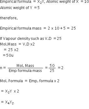 Empirical space formula space equals space straight X subscript 2 straight Y comma space Atomic space weight space of space straight X space equals 10
Atomic space weight space of space straight Y space equals 5

therefore comma

Empirical space formula space mass space equals space 2 space straight x space 10 plus 5 equals space 25

If space Vapour space density space such space as space straight V. straight D space equals 25
Mol. Mass space equals space straight V. straight D space straight x 2
space space space equals space 25 space straight x 2
space space equals 50 straight u

straight n equals space fraction numerator Mol. space Mass over denominator Emp space formula space mass end fraction space equals 50 over 25 space equals 2

Mol. space Formula space equals space Emp. space formula space straight x space 2

equals space straight X subscript 2 straight Y space space straight x space 2 space

equals space straight X subscript 4 straight Y subscript 2
