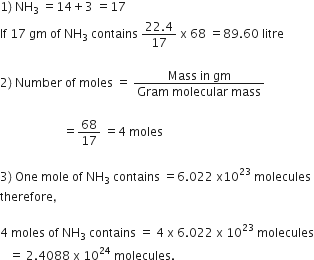 1 right parenthesis space NH subscript 3 space equals 14 plus 3 space equals 17
If space 17 space gm space of space NH subscript 3 space contains space fraction numerator 22.4 over denominator 17 end fraction space straight x space 68 space equals 89.60 space litre

2 right parenthesis space Number space of space moles space equals space fraction numerator Mass space in space gm over denominator Gram space molecular space mass end fraction

space space space space space space space space space space space space space space space space space space space space space equals 68 over 17 space equals 4 space moles

3 right parenthesis space One space mole space of space NH subscript 3 space contains space equals 6.022 space straight x 10 to the power of 23 space molecules
therefore comma

4 space moles space of space NH subscript 3 space contains space equals space 4 space straight x space 6.022 space straight x space 10 to the power of 23 space molecules
space space space equals space 2.4088 space straight x space 10 to the power of 24 space molecules.