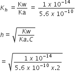 K subscript h space equals Kw over Ka space equals space fraction numerator 1 space x space 10 to the power of negative 14 end exponent over denominator 5.6 space x space 10 to the power of negative 10 end exponent end fraction

h equals space square root of fraction numerator K w over denominator K a. C end fraction end root

equals space square root of fraction numerator 1 space x space 10 to the power of negative 14 end exponent over denominator 5.6 space x space 10 to the power of negative 10 end exponent space x.2 end fraction end root
