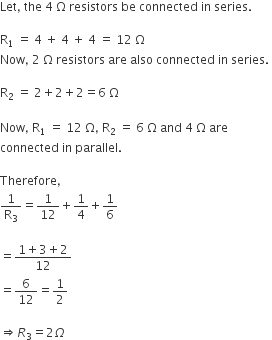 Let comma space the space 4 space straight capital omega space resistors space be space connected space in space series. space    straight R subscript 1 space equals space 4 space plus space 4 space plus space 4 space equals space 12 space straight capital omega  Now comma space 2 space straight capital omega space resistors space are space also space connected space in space series. space    straight R subscript 2 space equals space 2 plus 2 plus 2 equals 6 space straight capital omega    Now comma space straight R subscript 1 space equals space 12 space straight capital omega comma space straight R subscript 2 space end subscript equals space 6 space straight capital omega space and space 4 space straight capital omega space are space  connected space in space parallel.    Therefore comma  1 over straight R subscript 3 equals 1 over 12 plus 1 fourth plus 1 over 6    equals fraction numerator 1 plus 3 plus 2 over denominator 12 end fraction  equals 6 over 12 equals 1 half    rightwards double arrow R subscript 3 equals 2 capital omega