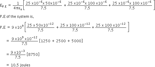 straight E subscript straight P. straight E end subscript space equals space fraction numerator 1 over denominator 4 πε subscript straight o end fraction open square brackets fraction numerator 25 space straight x 10 to the power of negative 6 end exponent straight x space 50 straight x 10 to the power of negative 6 end exponent over denominator 7.5 end fraction space plus fraction numerator 25 space straight x 10 to the power of negative 6 end exponent straight x space 100 space straight x 10 to the power of negative 6 end exponent over denominator 7.5 end fraction plus fraction numerator 25 space straight x 10 to the power of negative 6 end exponent straight x space 100 space straight x 10 to the power of negative 6 end exponent over denominator 7.5 end fraction space close square brackets

straight P. straight E space of space the space system space is comma space

straight P. straight E space equals space 9 space straight x 10 to the power of 9 space open square brackets fraction numerator 25 space straight x space 50 straight x 10 to the power of negative 12 end exponent over denominator 7.5 end fraction space plus fraction numerator 25 space straight x space 100 space straight x 10 to the power of negative 12 end exponent over denominator 7.5 end fraction plus fraction numerator 25 space straight x space 100 space straight x 10 to the power of negative 12 end exponent over denominator 7.5 end fraction space close square brackets

space space space space space space equals space fraction numerator 9 space straight x 10 to the power of 9 space straight x 10 to the power of negative 12 end exponent over denominator 7.5 end fraction space open square brackets 1250 space plus space 2500 space plus space 5000 close square brackets

space space space space space space equals fraction numerator 9 space straight x 10 to the power of negative 3 end exponent over denominator 7.5 end fraction space open square brackets 8750 close square brackets

space space space space space space equals space 10.5 space Joules