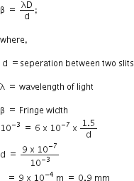 straight beta space equals space λD over straight d semicolon

where comma

space straight d space equals seperation space between space two space slits

straight lambda space equals space wavelength space of space light

straight beta space equals space Fringe space width
10 to the power of negative 3 end exponent space equals space 6 space straight x space 10 to the power of negative 7 end exponent space straight x space fraction numerator 1.5 over denominator straight d end fraction
straight d space equals space fraction numerator 9 space straight x space 10 to the power of negative 7 end exponent over denominator 10 to the power of negative 3 end exponent end fraction space
space space space equals space 9 space straight x space 10 to the power of negative 4 end exponent space straight m space equals space 0.9 space mm