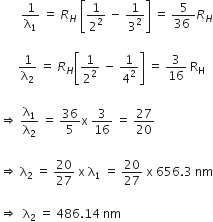 space space space space space space space 1 over straight lambda subscript 1 space equals space R subscript H space open square brackets 1 over 2 squared space minus space 1 over 3 squared close square brackets space equals space fraction numerator 5 over denominator 36 space end fraction R subscript H

space space space space space space 1 over straight lambda subscript 2 space equals space R subscript H open square brackets 1 over 2 squared space minus space 1 over 4 squared close square brackets space equals space 3 over 16 space straight R subscript straight H

rightwards double arrow space straight lambda subscript 1 over straight lambda subscript 2 space equals space 36 over 5 straight x space 3 over 16 space equals space 27 over 20

rightwards double arrow space straight lambda subscript 2 space equals space 20 over 27 space straight x space straight lambda subscript 1 space equals space 20 over 27 space straight x space 656.3 space nm

rightwards double arrow space space straight lambda subscript 2 space equals space 486.14 space nm