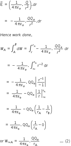 straight E with rightwards harpoon with barb upwards on top space equals space open parentheses fraction numerator 1 over denominator 4 pi epsilon subscript o end fraction. space Q over r squared close parentheses. d r

space space space space equals space space minus fraction numerator 1 over denominator 4 pi epsilon subscript o end fraction. fraction numerator Q Q subscript o over denominator r squared end fraction. d r

H e n c e space w o r k space d o n e comma space

W subscript A space equals integral subscript A superscript B d W space equals space integral subscript r superscript r subscript A end superscript minus space fraction numerator 1 over denominator 4 pi epsilon subscript o end fraction. space fraction numerator Q Q subscript o over denominator r squared end fraction space d r

space space space space space space space equals space minus space fraction numerator 1 over denominator 4 pi epsilon subscript o end fraction. space integral subscript infinity superscript straight r subscript straight A end superscript space straight r to the power of negative 2 end exponent space dr

space space space space space space equals space minus fraction numerator 1 over denominator 4 pi epsilon subscript o end fraction. space QQ subscript straight o open vertical bar space fraction numerator straight r to the power of negative 1 end exponent over denominator negative 1 end fraction close vertical bar
space space space space space space equals space space fraction numerator 1 over denominator 4 πε subscript straight o end fraction space minus QQ subscript straight o space open vertical bar 1 over straight r close vertical bar subscript infinity superscript straight r subscript straight A end superscript

space space space space space space equals space fraction numerator 1 over denominator 4 πε subscript straight o end fraction space minus QQ subscript straight o space open parentheses 1 over straight r subscript straight A minus 1 over straight r subscript straight B close parentheses

space space space space space equals space fraction numerator 1 over denominator 4 πε subscript straight o end fraction. space QQ subscript straight o space open parentheses 1 over straight r subscript straight A minus 0 close parentheses

or space straight W subscript infinity straight A end subscript space equals space fraction numerator 1 over denominator 4 πε subscript straight o end fraction. QQ subscript straight o over straight r subscript straight A space space space space space space space space space space space space space space space space space space space space space space... space left parenthesis 2 right parenthesis