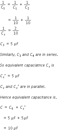 1 over straight C subscript straight S space equals space 1 over C subscript 1 space plus space 1 over C subscript 2

space space space space space space space space equals space 1 over 10 space plus space 1 over 10
1 over C subscript s space equals space 2 over 10

C subscript S space equals space 5 space mu F

S i m i l a r l y comma space C subscript 3 space end subscript a n d space C subscript 4 space a r e space i n space s e r i e s. space

S o space e q u i v a l e n t space c a p a c i a t n c e space C subscript s space i s

C subscript s apostrophe space equals space 5 space mu F space

C subscript s space a n d space C subscript s apostrophe space a r e space i n space p a r a l l e l. space

H e n c e space e q u i v a l e n t space c a p a c i t a n c e space i s comma space

C space equals space C subscript 6 space space plus space C subscript s apostrophe

space space space equals space 5 space mu F space plus space 5 mu F

space space space equals space 10 space mu F