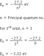 straight E subscript straight n space equals space minus fraction numerator 27.2 over denominator straight n squared end fraction space eV

straight n space equals space Principal space quantum space no.

For space 3 to the power of rd space orbit comma space straight n space equals space 3

straight E subscript 3 space equals space fraction numerator negative 27.2 over denominator 3 squared end fraction space equals space fraction numerator negative 27.2 over denominator 9 end fraction

straight E subscript 3 space equals space minus 3.02 space eV