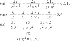 left parenthesis vi right parenthesis space space space space space fraction numerator 23 over denominator 2 cubed.5 squared end fraction equals fraction numerator 23 over denominator 2 cubed cross times 5 cubed end fraction equals fraction numerator 115 over denominator left parenthesis 10 right parenthesis cubed end fraction equals 0.115
left parenthesis viii right parenthesis space space space 6 over 15 equals 2 over 5 equals fraction numerator 2 cross times 2 over denominator 5 cross times 2 end fraction equals 4 over 10 equals 0.4
left parenthesis ix right parenthesis space space space space space 35 over 50 equals fraction numerator 35 over denominator 2 cross times 5 squared end fraction equals fraction numerator 35 cross times 2 over denominator 2 squared cross times 5 squared end fraction
space space space space space space space space space space space space space equals fraction numerator 70 over denominator left parenthesis 10 right parenthesis squared equals 0.70 end fraction space