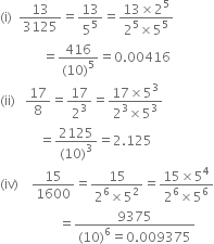 left parenthesis straight i right parenthesis space space 13 over 3125 equals 13 over 5 to the power of 5 equals fraction numerator 13 cross times 2 to the power of 5 over denominator 2 to the power of 5 cross times 5 to the power of 5 end fraction
space space space space space space space space space space space space space equals fraction numerator 416 over denominator left parenthesis 10 right parenthesis to the power of 5 end fraction equals 0.00416
left parenthesis ii right parenthesis space space space 17 over 8 equals 17 over 2 cubed equals fraction numerator 17 cross times 5 cubed over denominator 2 cubed cross times 5 cubed end fraction
space space space space space space space space space space space space equals fraction numerator 2125 over denominator left parenthesis 10 right parenthesis cubed end fraction equals 2.125
left parenthesis iv right parenthesis space space space space 15 over 1600 equals fraction numerator 15 over denominator 2 to the power of 6 cross times 5 squared end fraction equals fraction numerator 15 cross times 5 to the power of 4 over denominator 2 to the power of 6 cross times 5 to the power of 6 end fraction
space space space space space space space space space space space space space space space space space space equals fraction numerator 9375 over denominator left parenthesis 10 right parenthesis to the power of 6 equals 0.009375 end fraction