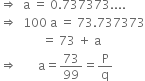 rightwards double arrow space space straight a space equals space 0.737373....
rightwards double arrow space space 100 space straight a space equals space 73.737373
space space space space space space space space space space space space space space equals space 73 space plus space straight a
rightwards double arrow space space space space space space space straight a equals 73 over 99 equals straight P over straight q