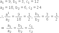 straight a subscript 1 equals 9 comma space straight b subscript 1 equals 3 comma space straight c subscript 1 equals 12
straight a subscript 2 equals 18 comma space straight b subscript 2 equals 6 comma space straight c subscript 2 equals 24
therefore straight a to the power of 1 over straight a subscript 2 equals 9 over 18 equals 1 half comma space straight b subscript 1 over straight b subscript 2 equals 3 over 6 equals 1 half
rightwards double arrow space straight a subscript 1 over straight a subscript 2 equals straight b subscript 1 over straight b subscript 2 equals straight c subscript 1 over straight c subscript 2