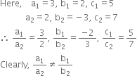 Here comma space space space space straight a subscript 1 equals 3 comma space straight b subscript 1 equals 2 comma space straight c subscript 1 equals 5
space space space space space space space space space space space space straight a subscript 2 equals 2 comma space straight b subscript 2 equals negative 3 comma space straight c subscript 2 equals 7
therefore space straight a subscript 1 over straight a subscript 2 equals 3 over 2 comma space straight b subscript 1 over straight b subscript 2 equals fraction numerator negative 2 over denominator 3 end fraction comma space straight c subscript 1 over straight c subscript 2 equals 5 over 7
Clearly comma space straight a subscript 1 over straight a subscript 2 not equal to straight b subscript 1 over straight b subscript 2