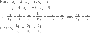 Here comma space space straight a subscript 1 equals 2 comma space straight b subscript 1 equals 3 comma space straight c subscript 1 equals 8
space space space space space space space space space space straight a subscript 2 equals 4 comma space straight b subscript 2 equals negative 6 comma space straight c subscript 2 equals 9
therefore space space straight a subscript 1 over straight a subscript 2 equals 2 over 4 equals 1 half equals straight b subscript 1 over straight b subscript 2 equals fraction numerator negative 3 over denominator negative 6 end fraction equals 1 half comma space and space straight c subscript 1 over straight c subscript 2 equals 8 over 9
Clearly comma space straight a subscript 1 over straight a subscript 2 equals straight b subscript 1 over straight b subscript 2 not equal to straight c subscript 1 over straight c subscript 2