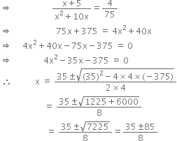 rightwards double arrow space space space space space space space space space space space space space space space space space space space fraction numerator straight x plus 5 over denominator straight x squared plus 10 straight x end fraction equals 4 over 75
rightwards double arrow space space space space space space space space space space space space space space space space space space space space space 75 straight x plus 375 space equals space 4 straight x squared plus 40 straight x
rightwards double arrow space space space space space 4 straight x squared plus 40 straight x minus 75 straight x minus 375 space equals space 0
rightwards double arrow space space space space space space space space space space space space space space space 4 straight x squared minus 35 straight x minus 375 space equals space 0
space therefore space space space space space space space space space space space straight x space equals space fraction numerator 35 plus-or-minus square root of left parenthesis 35 right parenthesis squared minus 4 cross times 4 cross times left parenthesis negative 375 right parenthesis end root over denominator 2 cross times 4 end fraction
space space space space space space space space space space space space space space space space space space space space space equals space fraction numerator 35 plus-or-minus square root of 1225 plus 6000 end root over denominator 8 end fraction
space space space space space space space space space space space space space space space space space space space space space space equals space fraction numerator 35 plus-or-minus square root of 7225 over denominator 8 end fraction equals fraction numerator 35 plus-or-minus 85 over denominator 8 end fraction