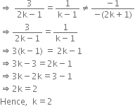 rightwards double arrow space fraction numerator 3 over denominator 2 straight k minus 1 end fraction equals fraction numerator 1 over denominator straight k minus 1 end fraction not equal to fraction numerator negative 1 over denominator negative left parenthesis 2 straight k plus 1 right parenthesis end fraction
rightwards double arrow fraction numerator 3 over denominator 2 straight k minus 1 end fraction equals fraction numerator 1 over denominator straight k minus 1 end fraction
rightwards double arrow 3 left parenthesis straight k minus 1 right parenthesis space equals space 2 straight k minus 1
rightwards double arrow 3 straight k minus 3 equals 2 straight k minus 1
rightwards double arrow 3 straight k minus 2 straight k equals 3 minus 1
rightwards double arrow 2 straight k equals 2
Hence comma space space straight k equals 2