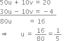 
50 straight u space plus space 10 straight v space equals space 20
bottom enclose 30 straight u space minus space 10 straight v space equals space minus 4 space space end enclose
80 straight u space space space space space space space space space space space equals space 16
rightwards double arrow space space space space space space space space straight u space equals space 16 over 80 equals 1 fifth space space