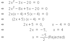 rightwards double arrow space space space space 2 straight x squared minus 3 straight x minus 20 space equals space 0
rightwards double arrow space space space space 2 straight x squared minus 8 straight x plus 5 straight x minus 20 space equals space 0
rightwards double arrow space space space space 2 straight x left parenthesis straight x minus 4 right parenthesis plus 5 left parenthesis straight x minus 4 right parenthesis space equals space 0
rightwards double arrow space space space space space space space space left parenthesis 2 straight x plus 5 right parenthesis space left parenthesis straight x minus 4 right parenthesis space equals space 0
rightwards double arrow space space space space space space space space space space space space space space space space space space space space space 2 straight x plus 5 space equals space 0 comma space space space space space space space space space space straight x space minus space 4 space equals space 0
rightwards double arrow space space space space space space space space space space space space space space space space space space space space space space space space space space space space 2 straight x space equals space minus 5 comma space space space space space space space straight x space equals space 4
rightwards double arrow space space space space space space space space space space space space space space space space space space space space space space space space space space space space space space space straight x space equals space fraction numerator negative 5 over denominator 2 end fraction left parenthesis Rejected right parenthesis