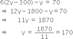 6 left parenthesis 2 straight y minus 300 right parenthesis minus straight y space equals space 70
rightwards double arrow space 12 straight y minus 1800 minus straight y equals 70
rightwards double arrow space space space space space space 11 straight y space equals space 1870
rightwards double arrow space space space space space space space space space straight y space equals space 1870 over 11 equals 170