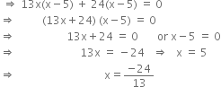 space rightwards double arrow space 13 straight x left parenthesis straight x minus 5 right parenthesis space plus space 24 left parenthesis straight x minus 5 right parenthesis space equals space 0
rightwards double arrow space space space space space space space space space space left parenthesis 13 straight x plus 24 right parenthesis space left parenthesis straight x minus 5 right parenthesis space equals space 0
rightwards double arrow space space space space space space space space space space space space space space space space space space space 13 straight x plus 24 space equals space 0 space space space space space space space or space straight x minus 5 space equals space 0
rightwards double arrow space space space space space space space space space space space space space space space space space space space space space space space space 13 straight x space equals space minus 24 space space space rightwards double arrow space space space straight x space equals space 5
rightwards double arrow space space space space space space space space space space space space space space space space space space space space space space space space space space space space space space space space space straight x equals fraction numerator negative 24 over denominator 13 end fraction