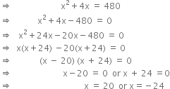 rightwards double arrow space space space space space space space space space space space space space space space space space space space space space space space straight x squared plus 4 straight x space equals space 480
rightwards double arrow space space space space space space space space space space space space straight x squared plus 4 straight x minus 480 space equals space 0
rightwards double arrow space space space straight x squared plus 24 straight x minus 20 straight x minus 480 space equals space 0
rightwards double arrow space space straight x left parenthesis straight x plus 24 right parenthesis space minus 20 left parenthesis straight x plus 24 right parenthesis space equals space 0
rightwards double arrow space space space space space space space space space space space space space left parenthesis straight x space minus space 20 right parenthesis space left parenthesis straight x space plus space 24 right parenthesis space equals space 0
rightwards double arrow space space space space space space space space space space space space space space space space space space space space space space space space straight x minus 20 space equals space 0 space space or space straight x space plus space 24 space equals 0
rightwards double arrow space space space space space space space space space space space space space space space space space space space space space space space space space space space space space space space space space space straight x space equals space 20 space space or space straight x equals negative 24