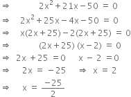 rightwards double arrow space space space space space space space space space space space space space 2 straight x squared plus 21 straight x minus 50 space equals space 0
rightwards double arrow space space space space 2 straight x squared plus 25 straight x minus 4 straight x minus 50 space equals space 0
rightwards double arrow space space space space straight x left parenthesis 2 straight x plus 25 right parenthesis minus 2 left parenthesis 2 straight x plus 25 right parenthesis space equals space 0
rightwards double arrow space space space space space space space space space space space space space left parenthesis 2 straight x plus 25 right parenthesis space left parenthesis straight x minus 2 right parenthesis space equals space 0
rightwards double arrow space space 2 straight x space plus 25 space equals 0 space space space space space space straight x space minus space 2 space equals 0
rightwards double arrow space space space space space 2 straight x space equals space minus 25 space space space space space rightwards double arrow space space straight x space equals space 2
rightwards double arrow space space space space space straight x space equals space fraction numerator negative 25 over denominator 2 end fraction