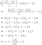 9 open parentheses fraction numerator 13 minus 3 straight y over denominator 2 end fraction close parentheses minus 10 straight y equals negative 12
rightwards double arrow space space space space fraction numerator 9 left parenthesis 13 minus 3 straight y right parenthesis minus 20 straight y over denominator 2 end fraction equals negative 12
rightwards double arrow 9 left parenthesis 13 minus 3 straight y right parenthesis minus 20 straight y space equals negative 24
rightwards double arrow space 117 minus 27 straight y minus 20 straight y equals negative 24
rightwards double arrow space 117 minus 47 straight y space equals negative 24
rightwards double arrow space minus 47 straight y space equals negative 24 minus 117
rightwards double arrow space minus 47 straight y space equals negative 141
rightwards double arrow space straight y space equals space 141 over 47 equals 3