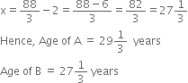 

straight x equals 88 over 3 minus 2 equals fraction numerator 88 minus 6 over denominator 3 end fraction equals 82 over 3 equals 27 1 third
Hence comma space Age space of space straight A space equals space 29 1 third space space years
Age space of space straight B space equals space 27 1 third space years