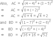 Also comma space space space space AC space equals space square root of left parenthesis 4 minus 4 right parenthesis squared plus left parenthesis 3 minus 5 right parenthesis squared end root
rightwards double arrow space space space space space space space AC space equals space square root of 0 plus left parenthesis negative 2 right parenthesis squared end root
rightwards double arrow space space space space space space space AC space equals space square root of 0 plus 4 end root equals square root of 4 equals 2
and space space space BD space equals space square root of open parentheses 1 minus 7 close parentheses squared plus left parenthesis 2 minus 6 right parenthesis squared end root
rightwards double arrow space space space space BD space space equals space square root of left parenthesis negative 6 right parenthesis squared plus left parenthesis negative 4 right parenthesis squared end root
rightwards double arrow space space space space BD space space equals space space square root of 36 plus 16 end root equals square root of 52