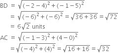 
BD space equals space square root of left parenthesis negative 2 minus 4 right parenthesis squared plus left parenthesis negative 1 minus 5 right parenthesis squared end root
space space space space space space equals space square root of left parenthesis negative 6 right parenthesis squared plus left parenthesis negative 6 right parenthesis squared end root equals square root of 36 plus 36 end root equals square root of 72
space space space space space space equals space 6 square root of 2 space units
AC space equals space square root of left parenthesis negative 1 minus 3 right parenthesis squared plus left parenthesis 4 minus 0 right parenthesis squared end root
space space space space space space equals square root of left parenthesis negative 4 right parenthesis squared plus left parenthesis 4 right parenthesis squared end root equals square root of 16 plus 16 end root equals square root of 32