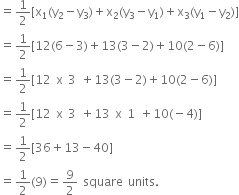 equals 1 half left square bracket straight x subscript 1 left parenthesis straight y subscript 2 minus straight y subscript 3 right parenthesis plus straight x subscript 2 left parenthesis straight y subscript 3 minus straight y subscript 1 right parenthesis plus straight x subscript 3 left parenthesis straight y subscript 1 minus straight y subscript 2 right parenthesis right square bracket
equals 1 half left square bracket 12 left parenthesis 6 minus 3 right parenthesis plus 13 left parenthesis 3 minus 2 right parenthesis plus 10 left parenthesis 2 minus 6 right parenthesis right square bracket
equals 1 half left square bracket 12 space straight x space 3 space plus 13 left parenthesis 3 minus 2 right parenthesis plus 10 left parenthesis 2 minus 6 right parenthesis right square bracket
equals 1 half left square bracket 12 space straight x space 3 space plus 13 space straight x space 1 space plus 10 left parenthesis negative 4 right parenthesis right square bracket
equals 1 half left square bracket 36 plus 13 minus 40 right square bracket
equals 1 half left parenthesis 9 right parenthesis equals 9 over 2 space square space units.