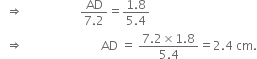 space space rightwards double arrow space space space space space space space space space space space space space space space space space space space fraction numerator AD over denominator 7.2 end fraction equals fraction numerator 1.8 over denominator 5.4 end fraction
space space rightwards double arrow space space space space space space space space space space space space space space space space space space space space space space space space space space AD space equals space fraction numerator 7.2 cross times 1.8 over denominator 5.4 end fraction equals 2.4 space cm.