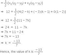 equals 1 half left square bracket straight x subscript 1 left parenthesis straight y subscript 2 minus straight y subscript 3 right parenthesis plus straight x subscript 2 left parenthesis straight y subscript 3 minus straight y subscript 1 right parenthesis right square bracket
rightwards double arrow space space 12 equals 1 half left square bracket 4 left parenthesis 2 minus straight k right parenthesis plus left parenthesis negative 3 right parenthesis left parenthesis straight k minus 1 right parenthesis plus 0 left parenthesis 1 minus 2 right parenthesis right square bracket
rightwards double arrow space 12 equals 1 half left square bracket 11 minus 7 straight k right square bracket
rightwards double arrow space 24 space equals space 11 space minus space 7 straight k
rightwards double arrow 7 straight k equals 11 minus 24
rightwards double arrow 7 straight k equals negative 13
rightwards double arrow space straight k space equals space fraction numerator negative 13 over denominator 7 end fraction
Hence comma space the space value space of space straight k space is space fraction numerator negative 13 over denominator 7 end fraction
