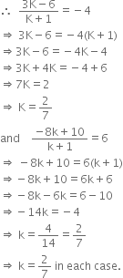 
therefore space space fraction numerator 3 straight K minus 6 over denominator straight K plus 1 end fraction equals negative 4
rightwards double arrow space 3 straight K minus 6 equals negative 4 left parenthesis straight K plus 1 right parenthesis
rightwards double arrow 3 straight K minus 6 equals negative 4 straight K minus 4
rightwards double arrow 3 straight K plus 4 straight K equals negative 4 plus 6
rightwards double arrow 7 straight K equals 2
rightwards double arrow space straight K equals 2 over 7
and space space space space fraction numerator negative 8 straight k plus 10 over denominator straight k plus 1 end fraction equals 6
rightwards double arrow space minus 8 straight k plus 10 equals 6 left parenthesis straight k plus 1 right parenthesis
rightwards double arrow negative 8 straight k plus 10 equals 6 straight k plus 6
rightwards double arrow negative 8 straight k minus 6 straight k equals 6 minus 10
rightwards double arrow negative 14 straight k equals negative 4
rightwards double arrow space straight k equals 4 over 14 equals 2 over 7
rightwards double arrow space straight k equals 2 over 7 space in space each space case.